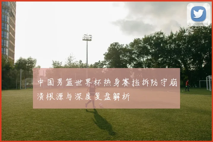 中国男篮世界杯热身赛挡拆防守崩溃根源与深度复盘解析