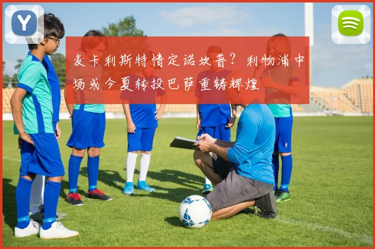 麦卡利斯特情定诺坎普？利物浦中场或今夏转投巴萨重铸辉煌