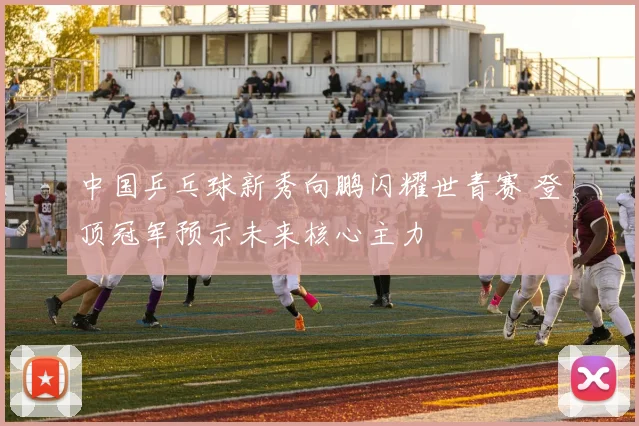 中国乒乓球新秀向鹏闪耀世青赛 登顶冠军预示未来核心主力