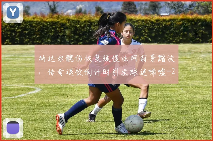 纳达尔髋伤恢复缓慢法网前景黯淡，传奇退役倒计时引发球迷唏嘘