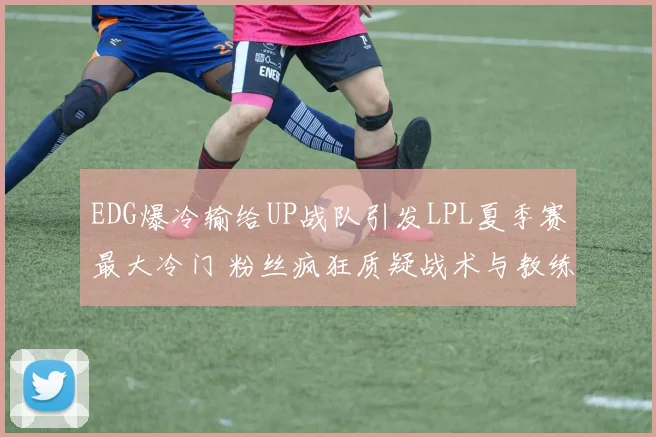EDG爆冷输给UP战队引发LPL夏季赛最大冷门 粉丝疯狂质疑战术与教练组 四大问题亟待解决