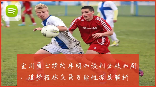 金州勇士续约库明加谈判分歧加剧，追梦格林交易可能性深度解析