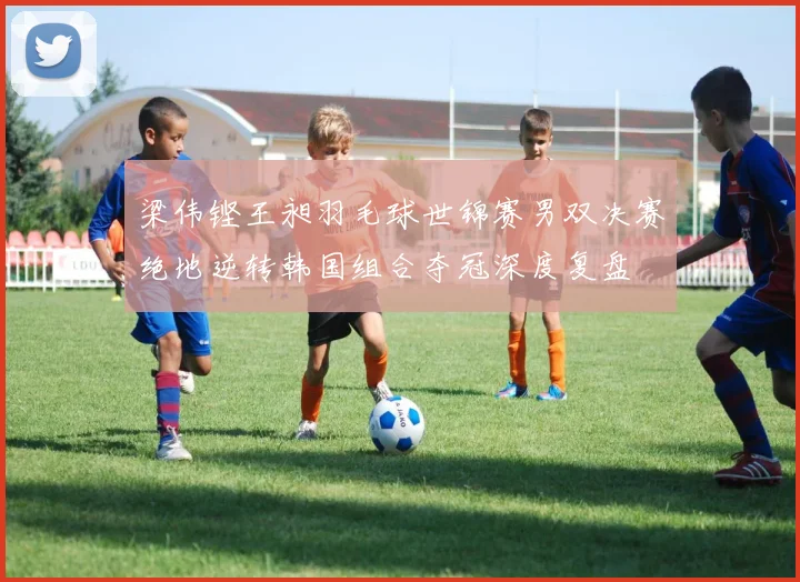 梁伟铿王昶羽毛球世锦赛男双决赛绝地逆转韩国组合夺冠深度复盘