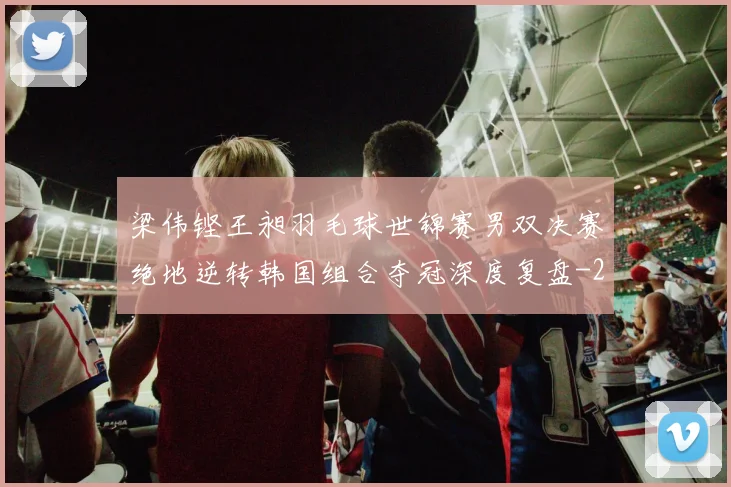 梁伟铿王昶羽毛球世锦赛男双决赛绝地逆转韩国组合夺冠深度复盘