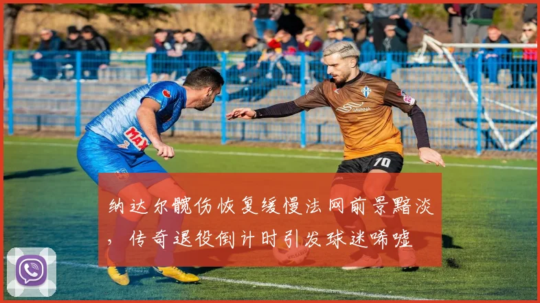纳达尔髋伤恢复缓慢法网前景黯淡，传奇退役倒计时引发球迷唏嘘