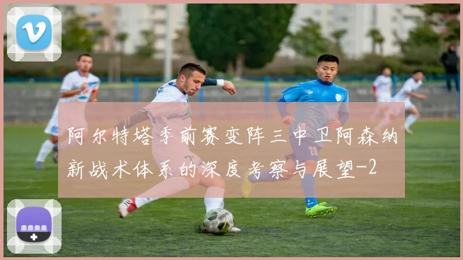 阿尔特塔季前赛变阵三中卫阿森纳新战术体系的深度考察与展望