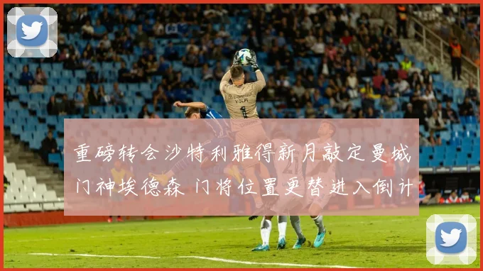 重磅转会沙特利雅得新月敲定曼城门神埃德森 门将位置更替进入倒计时