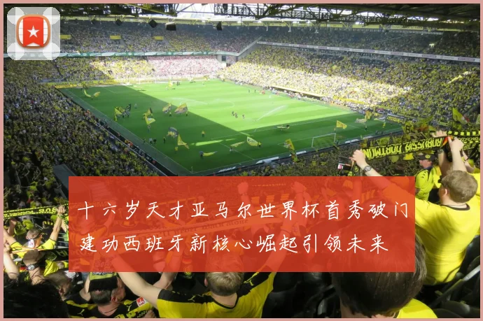 十六岁天才亚马尔世界杯首秀破门建功西班牙新核心崛起引领未来