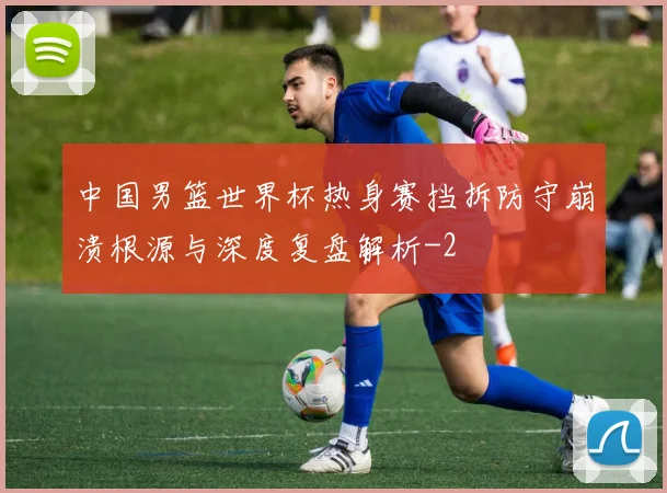 中国男篮世界杯热身赛挡拆防守崩溃根源与深度复盘解析