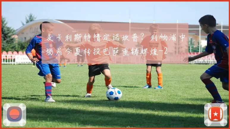 麦卡利斯特情定诺坎普？利物浦中场或今夏转投巴萨重铸辉煌