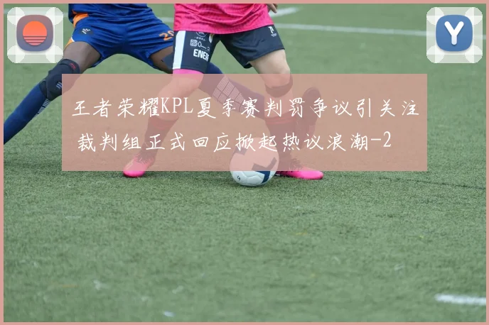 王者荣耀KPL夏季赛判罚争议引关注 裁判组正式回应掀起热议浪潮