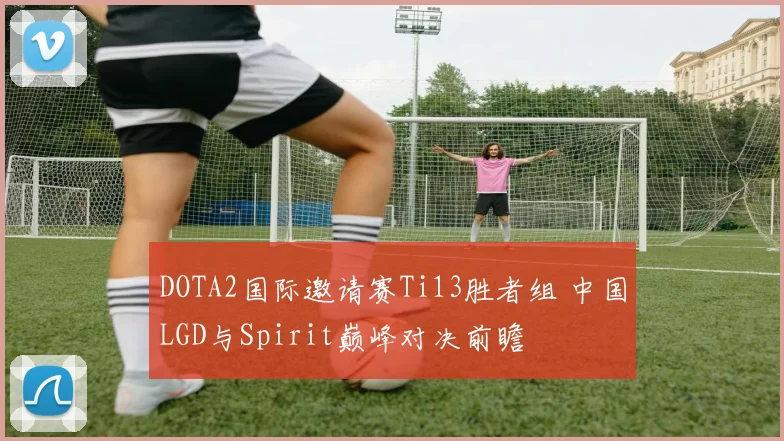 DOTA2国际邀请赛Ti13胜者组 中国LGD与Spirit巅峰对决前瞻