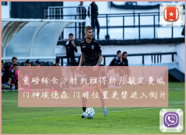 重磅转会沙特利雅得新月敲定曼城门神埃德森 门将位置更替进入倒计时