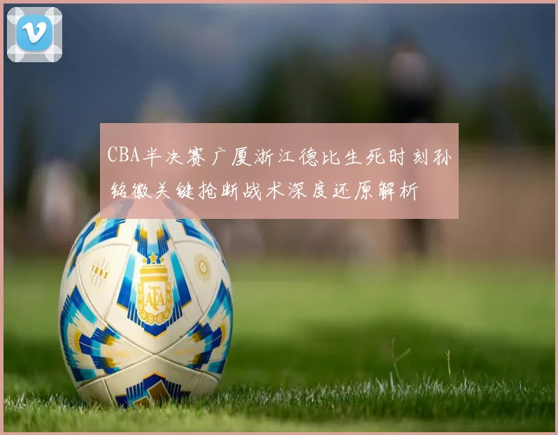 CBA半决赛广厦浙江德比生死时刻孙铭徽关键抢断战术深度还原解析